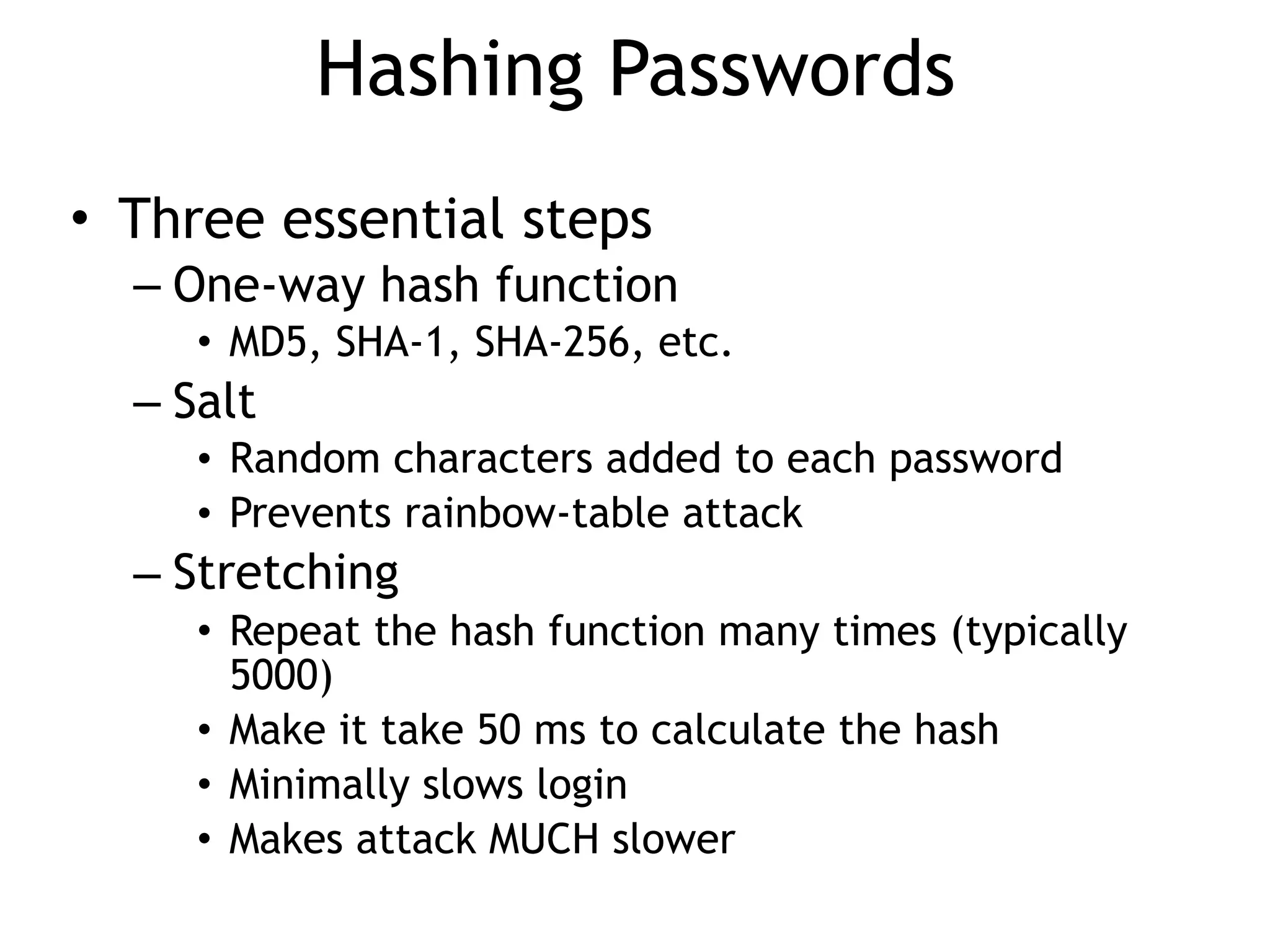 Hashing Passwords
• Three essential steps
– One-way hash function
• MD5, SHA-1, SHA-256, etc.
– Salt
• Random characters added to each password
• Prevents rainbow-table attack
– Stretching
• Repeat the hash function many times (typically
5000)
• Make it take 50 ms to calculate the hash
• Minimally slows login
• Makes attack MUCH slower
 