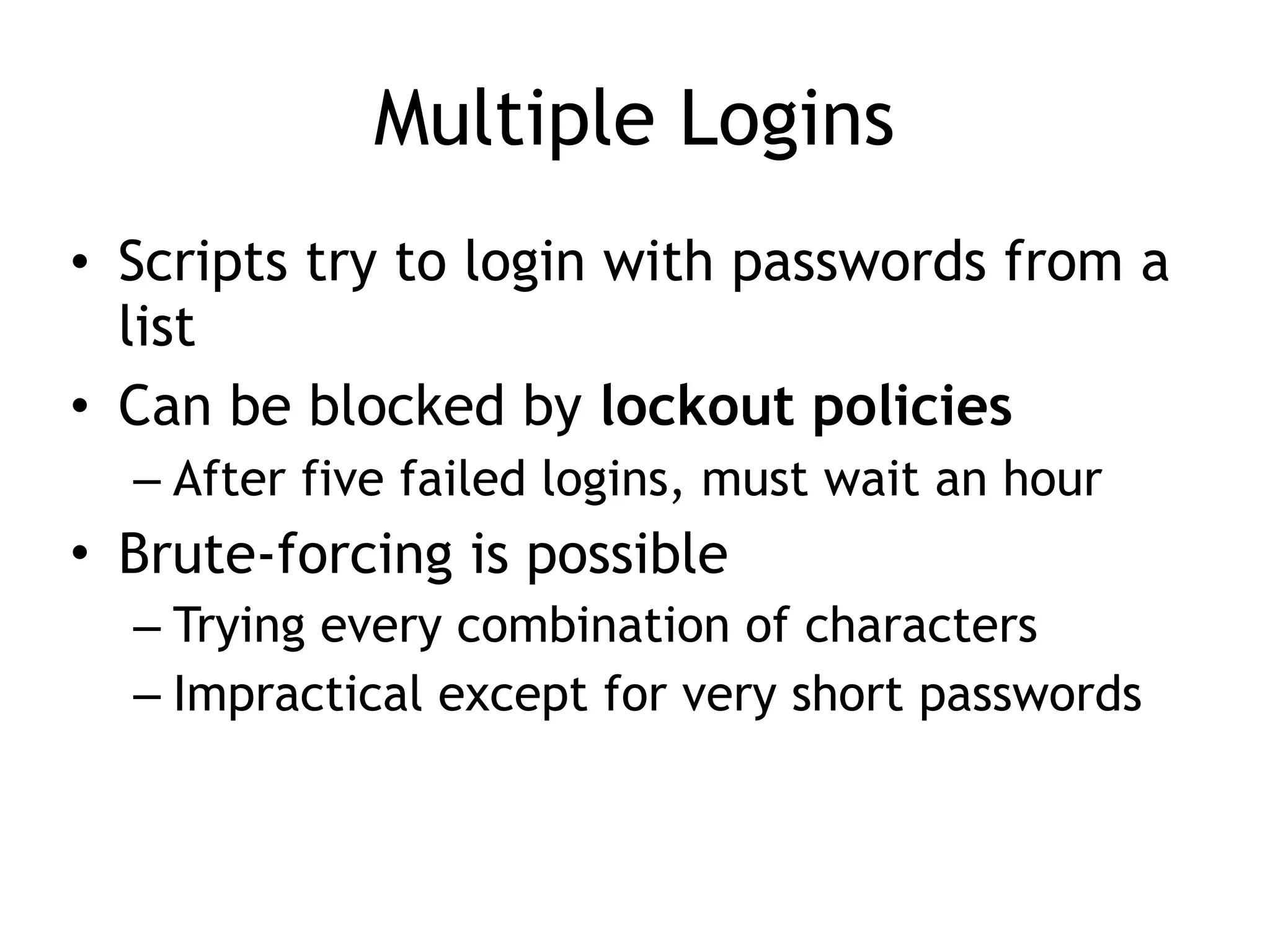 Multiple Logins
• Scripts try to login with passwords from a
list
• Can be blocked by lockout policies
– After five failed logins, must wait an hour
• Brute-forcing is possible
– Trying every combination of characters
– Impractical except for very short passwords
 