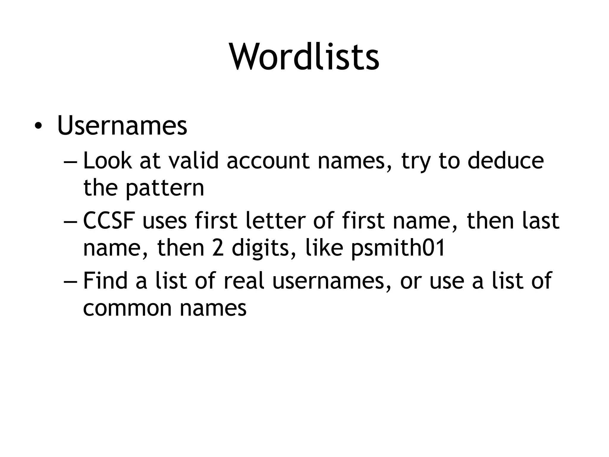 Wordlists
• Usernames
– Look at valid account names, try to deduce
the pattern
– CCSF uses first letter of first name, then last
name, then 2 digits, like psmith01
– Find a list of real usernames, or use a list of
common names
 