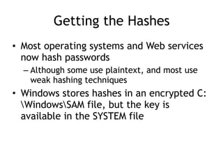 Getting the Hashes
• Most operating systems and Web services
now hash passwords
– Although some use plaintext, and most use
weak hashing techniques
• Windows stores hashes in an encrypted C:
WindowsSAM file, but the key is
available in the SYSTEM file
 