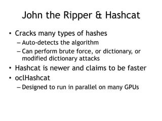 John the Ripper & Hashcat
• Cracks many types of hashes
– Auto-detects the algorithm
– Can perform brute force, or dictionary, or
modified dictionary attacks
• Hashcat is newer and claims to be faster
• oclHashcat
– Designed to run in parallel on many GPUs
 
