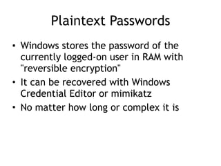 Plaintext Passwords
• Windows stores the password of the
currently logged-on user in RAM with
"reversible encryption"
• It can be recovered with Windows
Credential Editor or mimikatz
• No matter how long or complex it is
 