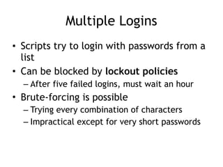 Multiple Logins
• Scripts try to login with passwords from a
list
• Can be blocked by lockout policies
– After five failed logins, must wait an hour
• Brute-forcing is possible
– Trying every combination of characters
– Impractical except for very short passwords
 