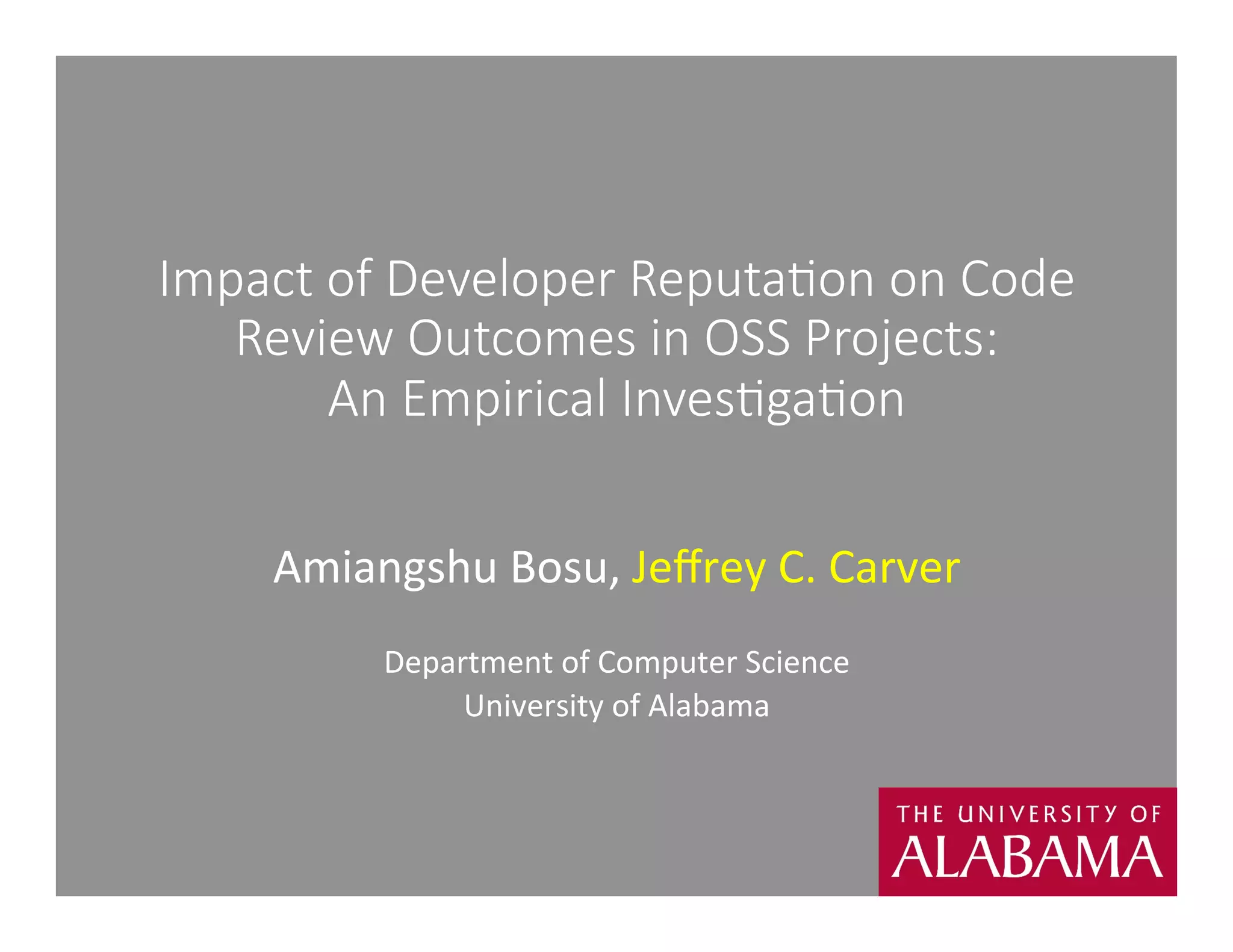 Impact of Developer Reputa1on on Code 
Review Outcomes in OSS Projects: 
An Empirical Inves1ga1on 
Amiangshu 
Bosu, 
Jeffrey 
C. 
Carver 
Department 
of 
Computer 
Science 
University 
of 
Alabama 
 