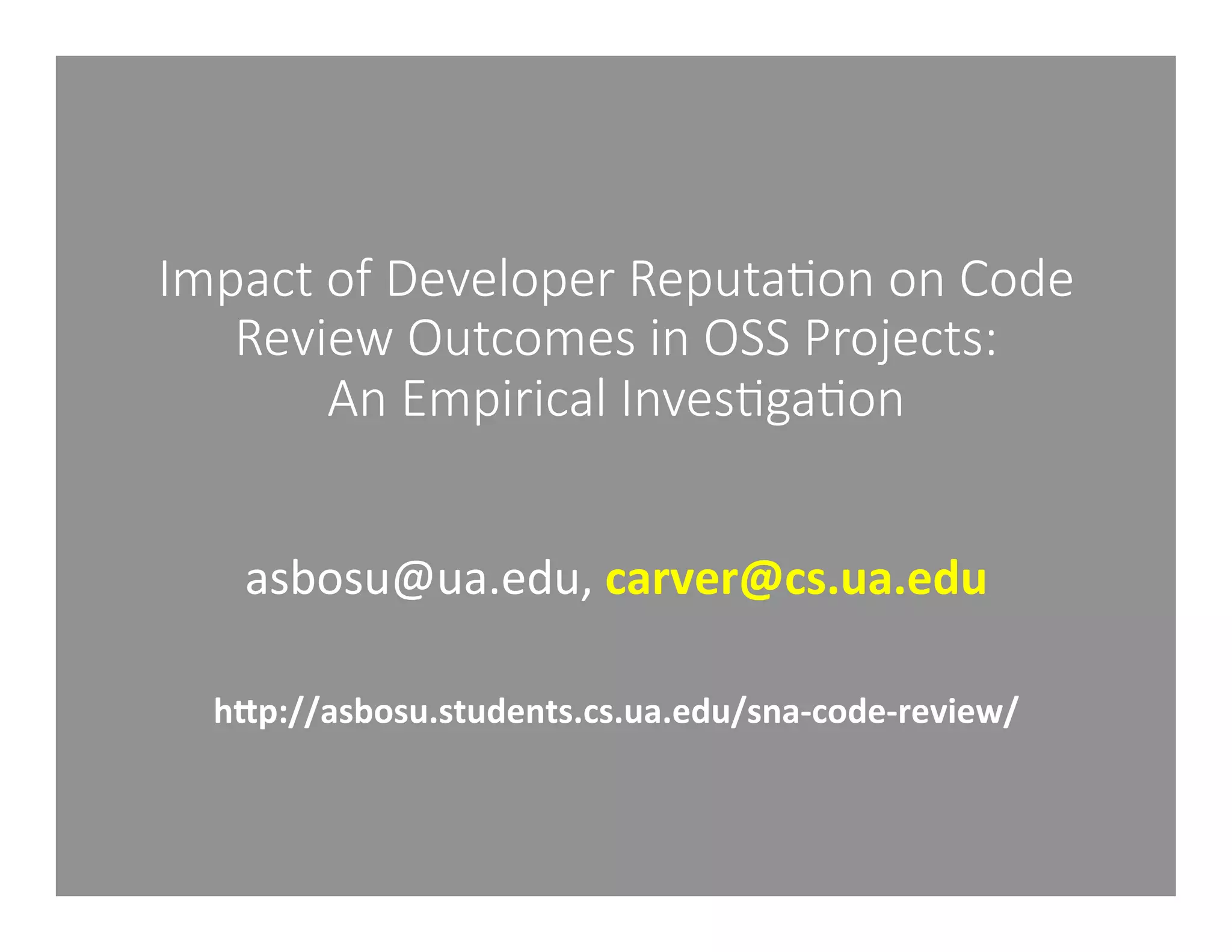 Impact of Developer Reputa1on on Code 
Review Outcomes in OSS Projects: 
An Empirical Inves1ga1on 
asbosu@ua.edu, 
carver@cs.ua.edu 
hMp://asbosu.students.cs.ua.edu/sna-­‐code-­‐review/ 
