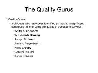 The Quality Gurus
• Quality Gurus
–Individuals who have been identified as making a significant
contribution to improving the quality of goods and services.
• Walter A. Shewhart
• W. Edwards Deming
• Joseph M. Juran
• Armand Feigenbaum
• Philip Crosby
• Genichi Taguchi
• Kaoru Ishikawa
 