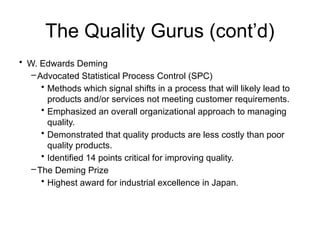The Quality Gurus (cont’d)
• W. Edwards Deming
–Advocated Statistical Process Control (SPC)
• Methods which signal shifts in a process that will likely lead to
products and/or services not meeting customer requirements.
• Emphasized an overall organizational approach to managing
quality.
• Demonstrated that quality products are less costly than poor
quality products.
• Identified 14 points critical for improving quality.
–The Deming Prize
• Highest award for industrial excellence in Japan.
 
