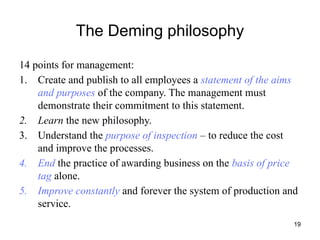 19
The Deming philosophy
14 points for management:
1. Create and publish to all employees a statement of the aims
and purposes of the company. The management must
demonstrate their commitment to this statement.
2. Learn the new philosophy.
3. Understand the purpose of inspection – to reduce the cost
and improve the processes.
4. End the practice of awarding business on the basis of price
tag alone.
5. Improve constantly and forever the system of production and
service.
 