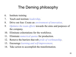 20
The Deming philosophy
6. Institute training
7. Teach and institute leadership.
8. Drive out fear. Create an environment of innovation.
9. Optimize the team efforts towards the aims and purposes of
the company.
10. Eliminate exhortations for the workforce.
11. Eliminate numerical quotas for production.
12. Remove the barriers that rob pride of workmanship.
13. Encourage learning and self-improvement.
14. Take action to accomplish the transformation.
 