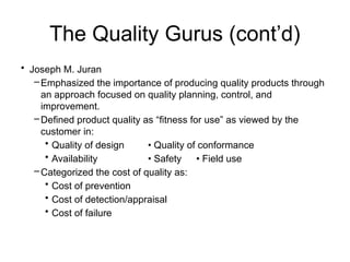 The Quality Gurus (cont’d)
• Joseph M. Juran
–Emphasized the importance of producing quality products through
an approach focused on quality planning, control, and
improvement.
–Defined product quality as “fitness for use” as viewed by the
customer in:
• Quality of design • Quality of conformance
• Availability • Safety • Field use
–Categorized the cost of quality as:
• Cost of prevention
• Cost of detection/appraisal
• Cost of failure
 