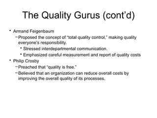 The Quality Gurus (cont’d)
• Armand Feigenbaum
–Proposed the concept of “total quality control,” making quality
everyone’s responsibility.
• Stressed interdepartmental communication.
• Emphasized careful measurement and report of quality costs
• Philip Crosby
–Preached that “quality is free.”
–Believed that an organization can reduce overall costs by
improving the overall quality of its processes.
 