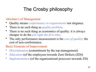27
The Crosby philosophy
Absolute’s of Management
• Quality means conformance to requirements not elegance.
• There is no such thing as quality problem.
• There is no such thing as economics of quality: it is always
cheaper to do the job right the first time.
• The only performance measurement is the cost of quality: the
cost of non-conformance.
Basic Elements of Improvement
• Determination (commitment by the top management)
• Education (of the employees towards Zero Defects (ZD))
• Implementation (of the organizational processes towards ZD)
 