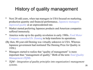 28
History of quality management
• Next 20 odd years, when top managers in USA focused on marketing,
production quantity and financial performance, Japanese managers
improved quality at an unprecedented rate.
• Market started preferring Japanese products and American companies
suffered immensely.
• America woke up to the quality revolution in early 1980s. Ford Motor
Company consulted Dr. Deming to help transform its operations.
(By then, 80-year-old Deming was virtually unknown in USA. Whereas
Japanese government had instituted The Deming Prize for Quality in
1950.)
• Managers started to realize that “quality of management” is more
important than “management of quality.” Birth of the term Total Quality
Management (TQM).
• TQM – Integration of quality principles into organization’s management
systems.
 