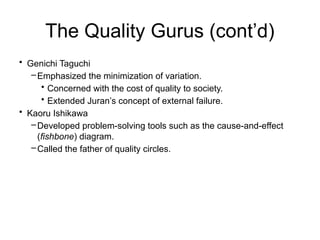 The Quality Gurus (cont’d)
• Genichi Taguchi
–Emphasized the minimization of variation.
• Concerned with the cost of quality to society.
• Extended Juran’s concept of external failure.
• Kaoru Ishikawa
–Developed problem-solving tools such as the cause-and-effect
(fishbone) diagram.
–Called the father of quality circles.
 