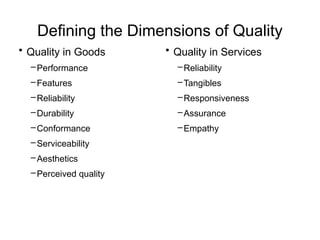 Defining the Dimensions of Quality
• Quality in Goods
–Performance
–Features
–Reliability
–Durability
–Conformance
–Serviceability
–Aesthetics
–Perceived quality
• Quality in Services
–Reliability
–Tangibles
–Responsiveness
–Assurance
–Empathy
 