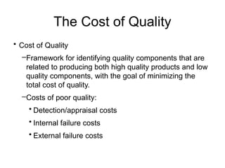 The Cost of Quality
• Cost of Quality
–Framework for identifying quality components that are
related to producing both high quality products and low
quality components, with the goal of minimizing the
total cost of quality.
–Costs of poor quality:
• Detection/appraisal costs
• Internal failure costs
• External failure costs
 