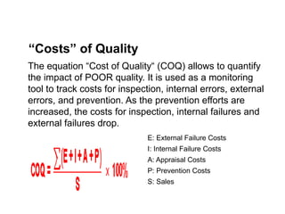 The equation “Cost of Quality“ (COQ) allows to quantify
the impact of POOR quality. It is used as a monitoring
tool to track costs for inspection, internal errors, external
errors, and prevention. As the prevention efforts are
increased, the costs for inspection, internal failures and
external failures drop.
“Costs” of Quality
E: External Failure Costs
I: Internal Failure Costs
A: Appraisal Costs
P: Prevention Costs
S: Sales
 