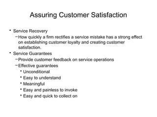 Assuring Customer Satisfaction
• Service Recovery
–How quickly a firm rectifies a service mistake has a strong effect
on establishing customer loyalty and creating customer
satisfaction.
• Service Guarantees
–Provide customer feedback on service operations
–Effective guarantees
• Unconditional
• Easy to understand
• Meaningful
• Easy and painless to invoke
• Easy and quick to collect on
 