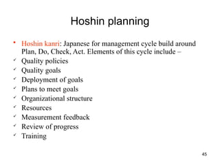 45
Hoshin planning
• Hoshin kanri: Japanese for management cycle build around
Plan, Do, Check, Act. Elements of this cycle include –
 Quality policies
 Quality goals
 Deployment of goals
 Plans to meet goals
 Organizational structure
 Resources
 Measurement feedback
 Review of progress
 Training
 