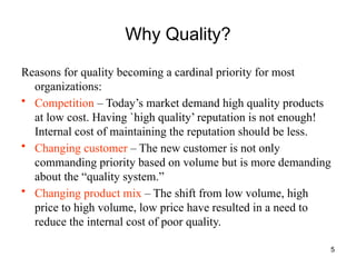 5
Why Quality?
Reasons for quality becoming a cardinal priority for most
organizations:
• Competition – Today’s market demand high quality products
at low cost. Having `high quality’ reputation is not enough!
Internal cost of maintaining the reputation should be less.
• Changing customer – The new customer is not only
commanding priority based on volume but is more demanding
about the “quality system.”
• Changing product mix – The shift from low volume, high
price to high volume, low price have resulted in a need to
reduce the internal cost of poor quality.
 