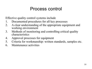 51
Process control
Effective quality control systems include
1. Documented procedures for all key processes
2. A clear understanding of the appropriate equipment and
working environment
3. Methods of monitoring and controlling critical quality
characteristics
4. Approval processes for equipment
5. Criteria for workmanship: written standards, samples etc.
6. Maintenance activities
 