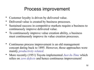 52
Process improvement
• Customer loyalty is driven by delivered value.
• Delivered value is created by business processes.
• Sustained success in competitive markets require a business to
continuously improve delivered value.
• To continuously improve value creation ability, a business
must continuously improve its value creation processes.
• Continuous process improvement is an old management
concept dating back to 1895. However, those approaches were
mainly productivity related.
• More recently (1951) Toyota implemented Just-In-Time which
relies on zero defects and hence continuous improvement!
 