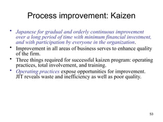 53
Process improvement: Kaizen
• Japanese for gradual and orderly continuous improvement
over a long period of time with minimum financial investment,
and with participation by everyone in the organization.
• Improvement in all areas of business serves to enhance quality
of the firm.
• Three things required for successful kaizen program: operating
practices, total involvement, and training.
• Operating practices expose opportunities for improvement.
JIT reveals waste and inefficiency as well as poor quality.
 