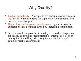 6
Why Quality?
• Product complexity – As systems have become more complex,
the reliability requirements for suppliers of components have
become more stringent.
• Higher levels of customer satisfaction – Higher customers
expectations are getting spawned by increasing competition.
Relatively simpler approaches to quality viz. product inspection
for quality control and incorporation of internal cost of poor
quality into the selling price, might not work for today’s
complex market environment.
 