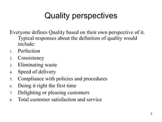 7
Quality perspectives
Everyone defines Quality based on their own perspective of it.
Typical responses about the definition of quality would
include:
1. Perfection
2. Consistency
3. Eliminating waste
4. Speed of delivery
5. Compliance with policies and procedures
6. Doing it right the first time
7. Delighting or pleasing customers
8. Total customer satisfaction and service
 