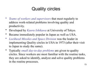 73
Quality circles
• Teams of workers and supervisors that meet regularly to
address work-related problems involving quality and
productivity.
• Developed by Kaoru Ishikawa at University of Tokyo.
• Became immediately popular in Japan as well as USA.
• Lockheed Missiles and Space Division was the leader in
implementing Quality circles in USA in 1973 (after their visit
to Japan to study the same).
• Typically small day-to-day problems are given to quality
circles. Since workers are most familiar with the routine tasks,
they are asked to identify, analyze and solve quality problems
in the routine processes.
 