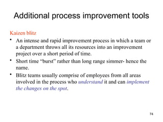 74
Additional process improvement tools
Kaizen blitz
• An intense and rapid improvement process in which a team or
a department throws all its resources into an improvement
project over a short period of time.
• Short time “burst” rather than long range simmer- hence the
name.
• Blitz teams usually comprise of employees from all areas
involved in the process who understand it and can implement
the changes on the spot.
 