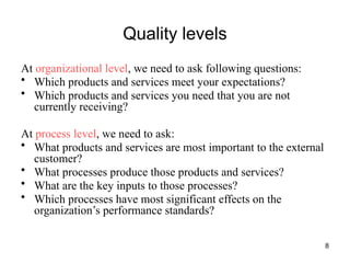 8
Quality levels
At organizational level, we need to ask following questions:
• Which products and services meet your expectations?
• Which products and services you need that you are not
currently receiving?
At process level, we need to ask:
• What products and services are most important to the external
customer?
• What processes produce those products and services?
• What are the key inputs to those processes?
• Which processes have most significant effects on the
organization’s performance standards?
 