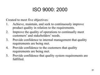 81
ISO 9000: 2000
Created to meet five objectives:
1. Achieve, maintain, and seek to continuously improve
product quality in relation to the requirements.
2. Improve the quality of operations to continually meet
customers’ and stakeholders’ needs.
3. Provide confidence to internal management that quality
requirements are being met.
4. Provide confidence to the customers that quality
requirements are being met.
5. Provide confidence that quality system requirements are
fulfilled.
 