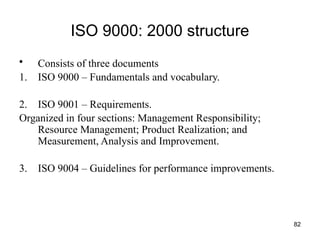 82
ISO 9000: 2000 structure
• Consists of three documents
1. ISO 9000 – Fundamentals and vocabulary.
2. ISO 9001 – Requirements.
Organized in four sections: Management Responsibility;
Resource Management; Product Realization; and
Measurement, Analysis and Improvement.
3. ISO 9004 – Guidelines for performance improvements.
 