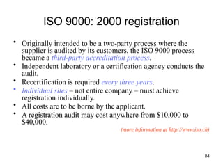 84
ISO 9000: 2000 registration
• Originally intended to be a two-party process where the
supplier is audited by its customers, the ISO 9000 process
became a third-party accreditation process.
• Independent laboratory or a certification agency conducts the
audit.
• Recertification is required every three years.
• Individual sites – not entire company – must achieve
registration individually.
• All costs are to be borne by the applicant.
• A registration audit may cost anywhere from $10,000 to
$40,000.
(more information at http://www.iso.ch)
 