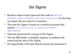 85
Six Sigma
• Business improvement approach that seeks to find and
eliminate causes of defects and errors in processes by focusing
on outputs that are critical to customers.
• The term Six Sigma is based on a statistical measure that
equates 3.4 or fewer errors or defects per million
opportunities.
• Motorola pioneered the concept of Six Sigma.
• The late Bill Smith, a reliability engineer is credited with
conceiving the idea of Six Sigma.
• GE (specifically CEO Jack Welch) extensively promoted it.
 