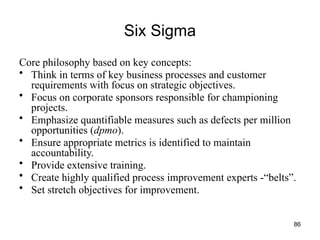 86
Six Sigma
Core philosophy based on key concepts:
• Think in terms of key business processes and customer
requirements with focus on strategic objectives.
• Focus on corporate sponsors responsible for championing
projects.
• Emphasize quantifiable measures such as defects per million
opportunities (dpmo).
• Ensure appropriate metrics is identified to maintain
accountability.
• Provide extensive training.
• Create highly qualified process improvement experts -“belts”.
• Set stretch objectives for improvement.
 