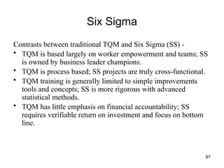 87
Six Sigma
Contrasts between traditional TQM and Six Sigma (SS) -
• TQM is based largely on worker empowerment and teams; SS
is owned by business leader champions.
• TQM is process based; SS projects are truly cross-functional.
• TQM training is generally limited to simple improvements
tools and concepts; SS is more rigorous with advanced
statistical methods.
• TQM has little emphasis on financial accountability; SS
requires verifiable return on investment and focus on bottom
line.
 