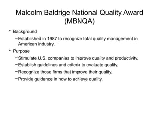 Malcolm Baldrige National Quality Award
(MBNQA)
• Background
–Established in 1987 to recognize total quality management in
American industry.
• Purpose
–Stimulate U.S. companies to improve quality and productivity.
–Establish guidelines and criteria to evaluate quality.
–Recognize those firms that improve their quality.
–Provide guidance in how to achieve quality.
 