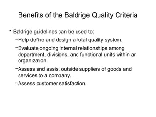 Benefits of the Baldrige Quality Criteria
• Baldrige guidelines can be used to:
–Help define and design a total quality system.
–Evaluate ongoing internal relationships among
department, divisions, and functional units within an
organization.
–Assess and assist outside suppliers of goods and
services to a company.
–Assess customer satisfaction.
 