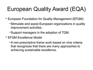 European Quality Award (EQA)
• European Foundation for Quality Management (EFQM)
–Stimulate and assist European organizations in quality
improvement activities.
–Support managers in the adoption of TQM.
• EFQM Excellence Model
–A non-prescriptive frame work based on nine criteria
that recognizes that there are many approaches to
achieving sustainable excellence.
 
