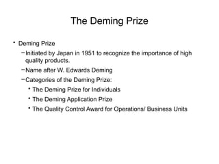 The Deming Prize
• Deming Prize
–Initiated by Japan in 1951 to recognize the importance of high
quality products.
–Name after W. Edwards Deming
–Categories of the Deming Prize:
• The Deming Prize for Individuals
• The Deming Application Prize
• The Quality Control Award for Operations/ Business Units
 