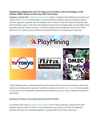 PlayMining Collaborates with TV Tokyo on AI VTubers, Rita Technology on RC
Robots, DM2C Studio on Next-Gen NFT Card Game
Singapore, July 20, 2023 -- Digital Entertainment Asset (DEA), a Singapore-based Web3 game developer and
operator of the PlayMining GameFi platform, has announced three separate new joint development projects
with three Japanese companies. DEA will collaborate with TV Tokyo to create NFT-based AI virtual idols, with
Rita Technology to make a video game that integrates physical remote-controlled robots, and with DM2C Studio
to develop a new NFT trading card game. The first two projects will join PlayMining’s Play-and-Earn (P&E)
DEAPcoin ($DEP) token economy, while the third project will launch on the Oasys layer 2 blockchain.
“DEA is highly focused on rapidly growing the GameFi industry with our own in-house projects as well as new
content we co-develop with our partners,” said DEA co-founder and co-CEO Kozo Yamada. “We are especially
on the lookout for new collaboration opportunities that will help us pursue our vision of solving social problems
with GameFi.”
Develop an AI VTuber’s Personality Powered by GPT-4 and NFTs
Last October, DEA formed a strategic business alliance with TV Tokyo Corporation, operator of the major
Japanese television station TV Tokyo. The two companies are now ready to unveil the new intellectual
properties (IPs) they are co-developing together in a project called "Ishi to Hoshi -Stone Stars-”.
 