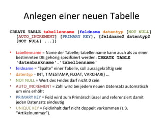 Anlegen einer neuen Tabelle CREATE TABLE  tabellenname  ( feldname  datentyp  [ NOT NULL ] [ AUTO_INCREMENT ] [ PRIMARY KEY ], [feldname2 datentyp2 [NOT NULL] ...]) tabellenname  = Name der Tabelle; tabellenname kann auch als zu einer bestimmten DB gehörig spezifiziert werden:  CREATE TABLE 'datenbankname'.'tabellenname' feldname  = “Spalte” einer Tabelle, soll aussagekräftig sein datentyp  = INT, TIMESTAMP, FLOAT, VARCHAR() ... NOT NULL  = Wert des Feldes darf nicht 0 sein AUTO_INCREMENT  = Zahl wird bei jedem neuen Datensatz automatisch um eins erhöht PRIMARY KEY  = Feld wird zum Primärschlüssel und referenziert damit jeden Datensatz eindeutig UNIQUE KEY  = Feldinhalt darf nicht doppelt vorkommen (z.B. “Artikelnummer”). 