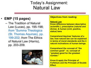 Today’s Assignment:
Natural Law
• EMP (15 pages)
– The Tradition of Natural
Law (Lucas), pp. 195-198;
from “Summa Theologica
(St. Thomas Aquinas), pp.
199-202; from The Ethics
of Natural Law (Harris),
pp. 203-209.
Objectives from reading:
Natural Law
Know difference between descriptive
(scientific ), prescriptive (natural and
divine), & human (civil, positive,
statue) laws
Comprehend Aquinas’ features of a
law, how natural law can be explained
in terms of moral standards and the 4
natural inclinations of human beings.
Comprehend the concept of “the
common good” vs. concept of
“greatest good for the greatest
number.”
Know & apply the Principle of
Forfeiture and the Principle of Double
Effect
 
