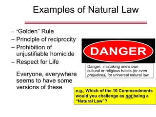 Examples of Natural Law
– “Golden” Rule
– Principle of reciprocity
– Prohibition of
unjustifiable homicide
– Respect for Life
Everyone, everywhere
seems to have some
versions of these
Danger: mistaking one’s own
cultural or religious habits (or even
prejudices) for universal natural law
e.g., Which of the 10 Commandments
would you challenge as not being a
“Natural Law”?
 