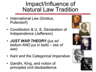 Impact/Influence of
Natural Law Tradition
• International Law (Grotius,
Pufendorf)
• Constitution & U. S. Declaration of
Independence (Jefferson)
• JUST WAR THEORY (jus ad
bellum AND jus in bello – law of
war)
• Kant and the Categorical Imperative
• Gandhi, King, and notion of
principled civil disobedience
 