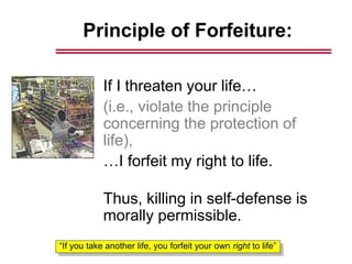 Principle of Forfeiture:
If I threaten your life…
(i.e., violate the principle
concerning the protection of
life),
…I forfeit my right to life.
Thus, killing in self-defense is
morally permissible.
“If you take another life, you forfeit your own right to life”
 