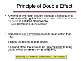Principle of Double Effect
• A wrong or evil result brought about as a consequence
of some morally right action (undertaken with intention to
do good) is not itself blameworthy
– Most common in medicine & military
• Sometimes it is permissible to perform an action that
has,
besides its desired (good) effects,
a second effect that it would be impermissible to bring
about, either as an end or as a means.
Secondary evil must be a consequence…not a catalyst!
 