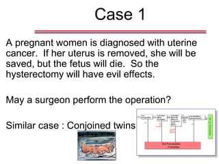 Case 1
A pregnant women is diagnosed with uterine
cancer. If her uterus is removed, she will be
saved, but the fetus will die. So the
hysterectomy will have evil effects.
May a surgeon perform the operation?
Similar case : Conjoined twins
 